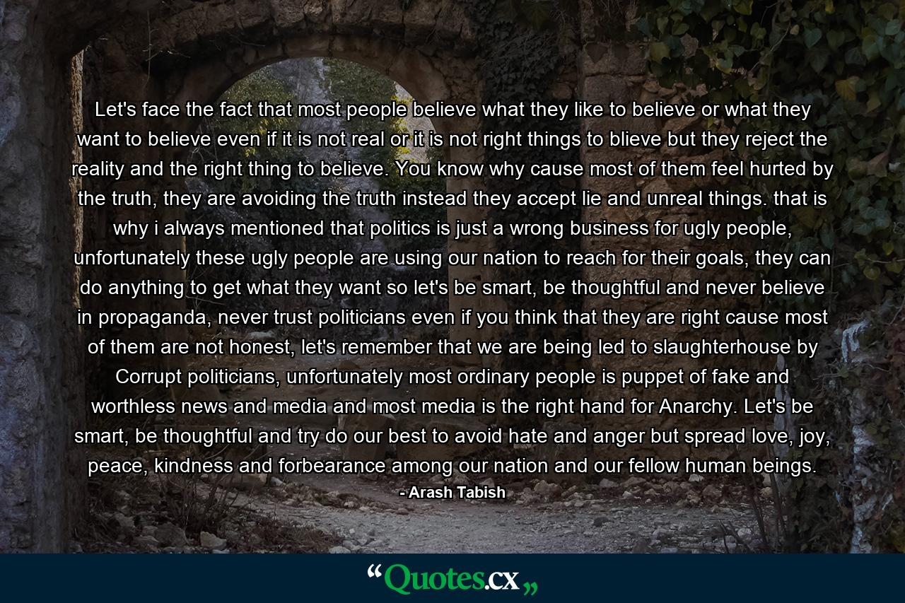 Let's face the fact that most people believe what they like to believe or what they want to believe even if it is not real or it is not right things to blieve but they reject the reality and the right thing to believe. You know why cause most of them feel hurted by the truth, they are avoiding the truth instead they accept lie and unreal things. that is why i always mentioned that politics is just a wrong business for ugly people, unfortunately these ugly people are using our nation to reach for their goals, they can do anything to get what they want so let's be smart, be thoughtful and never believe in propaganda, never trust politicians even if you think that they are right cause most of them are not honest, let's remember that we are being led to slaughterhouse by Corrupt politicians, unfortunately most ordinary people is puppet of fake and worthless news and media and most media is the right hand for Anarchy. Let's be smart, be thoughtful and try do our best to avoid hate and anger but spread love, joy, peace, kindness and forbearance among our nation and our fellow human beings. - Quote by Arash Tabish