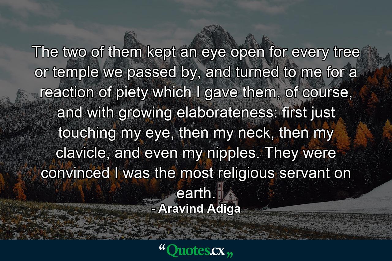 The two of them kept an eye open for every tree or temple we passed by, and turned to me for a reaction of piety which I gave them, of course, and with growing elaborateness: first just touching my eye, then my neck, then my clavicle, and even my nipples.  They were convinced I was the most religious servant on earth. - Quote by Aravind Adiga