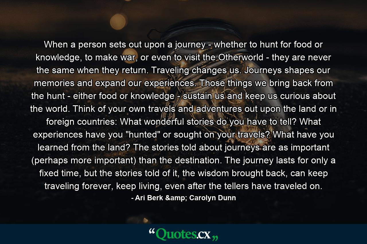 When a person sets out upon a journey - whether to hunt for food or knowledge, to make war, or even to visit the Otherworld - they are never the same when they return. Traveling changes us. Journeys shapes our memories and expand our experiences. Those things we bring back from the hunt - either food or knowledge - sustain us and keep us curious about the world. Think of your own travels and adventures out upon the land or in foreign countries: What wonderful stories do you have to tell? What experiences have you 