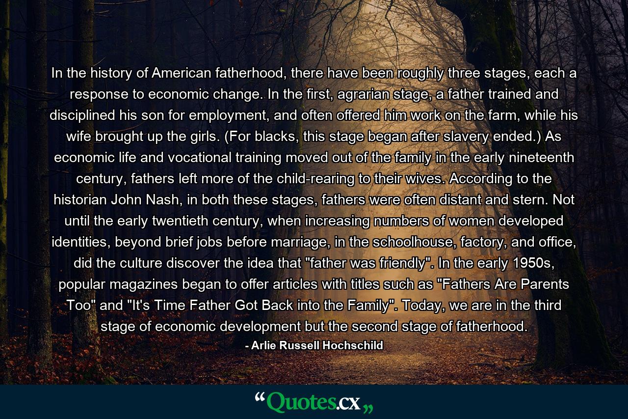 In the history of American fatherhood, there have been roughly three stages, each a response to economic change. In the first, agrarian stage, a father trained and disciplined his son for employment, and often offered him work on the farm, while his wife brought up the girls. (For blacks, this stage began after slavery ended.) As economic life and vocational training moved out of the family in the early nineteenth century, fathers left more of the child-rearing to their wives. According to the historian John Nash, in both these stages, fathers were often distant and stern. Not until the early twentieth century, when increasing numbers of women developed identities, beyond brief jobs before marriage, in the schoolhouse, factory, and office, did the culture discover the idea that 