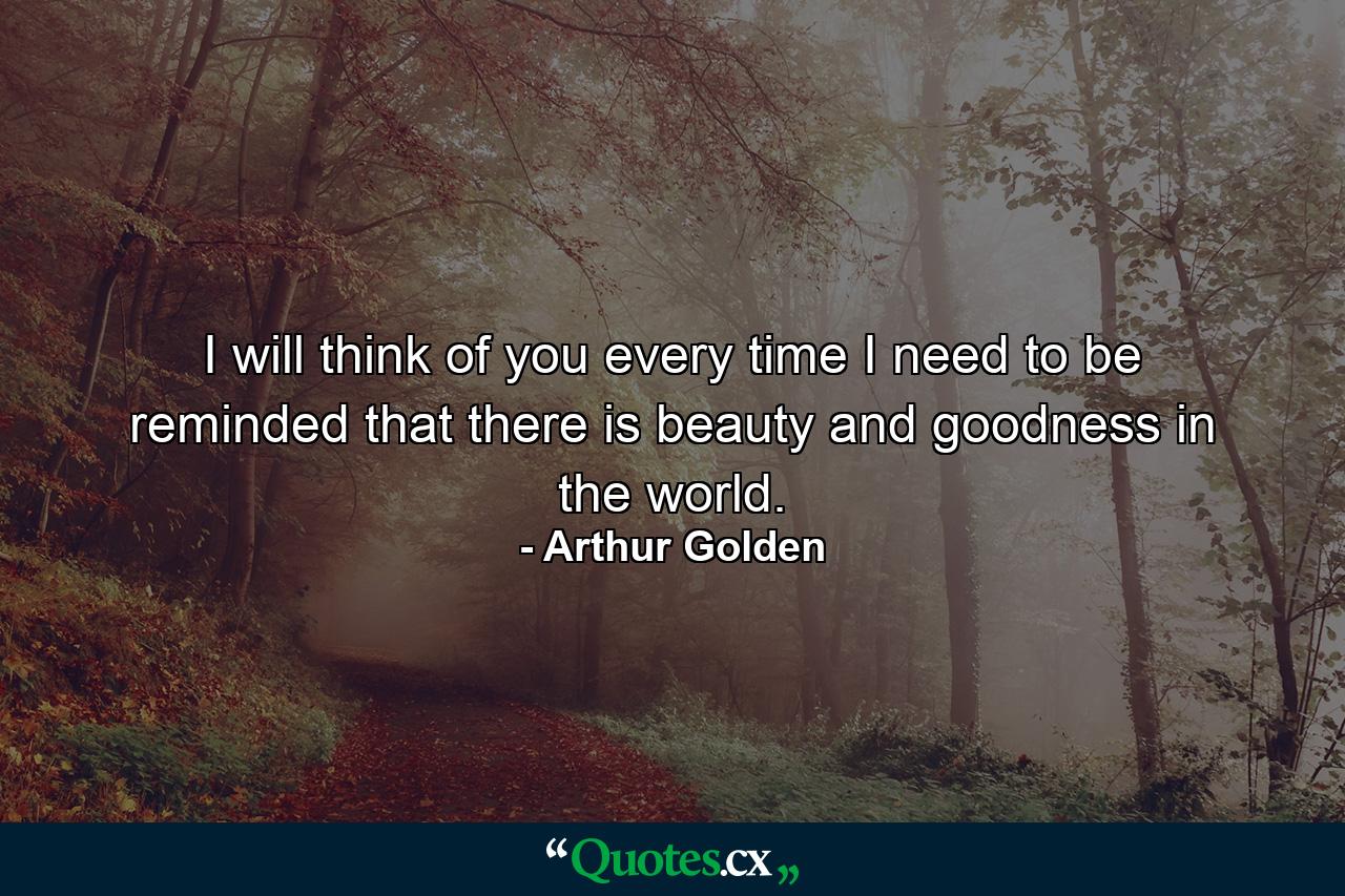 I will think of you every time I need to be reminded that there is beauty and goodness in the world. - Quote by Arthur Golden