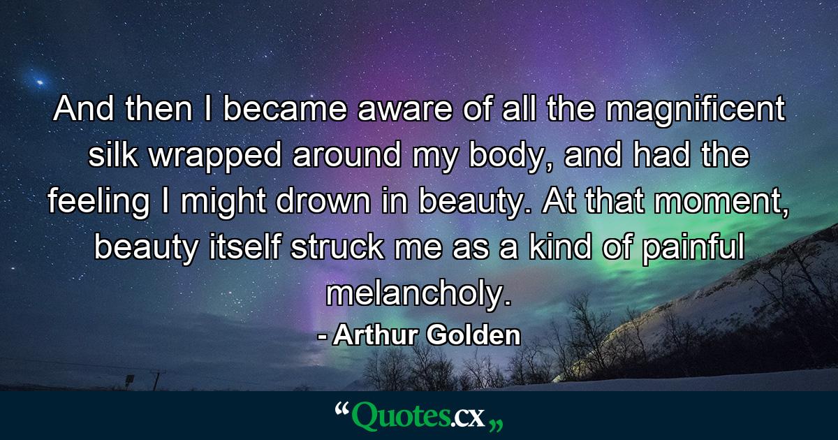 And then I became aware of all the magnificent silk wrapped around my body, and had the feeling I might drown in beauty. At that moment, beauty itself struck me as a kind of painful melancholy. - Quote by Arthur Golden