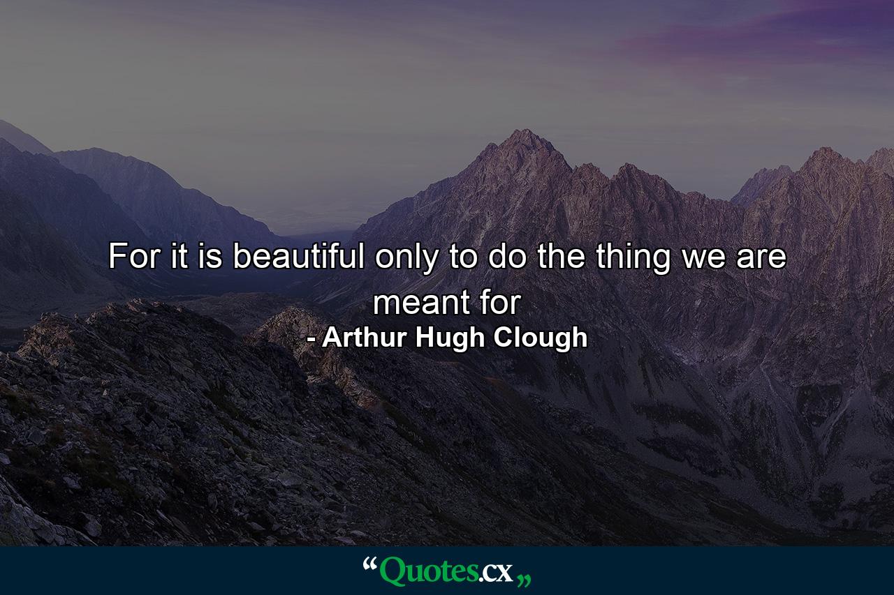 For it is beautiful only to do the thing we are meant for - Quote by Arthur Hugh Clough