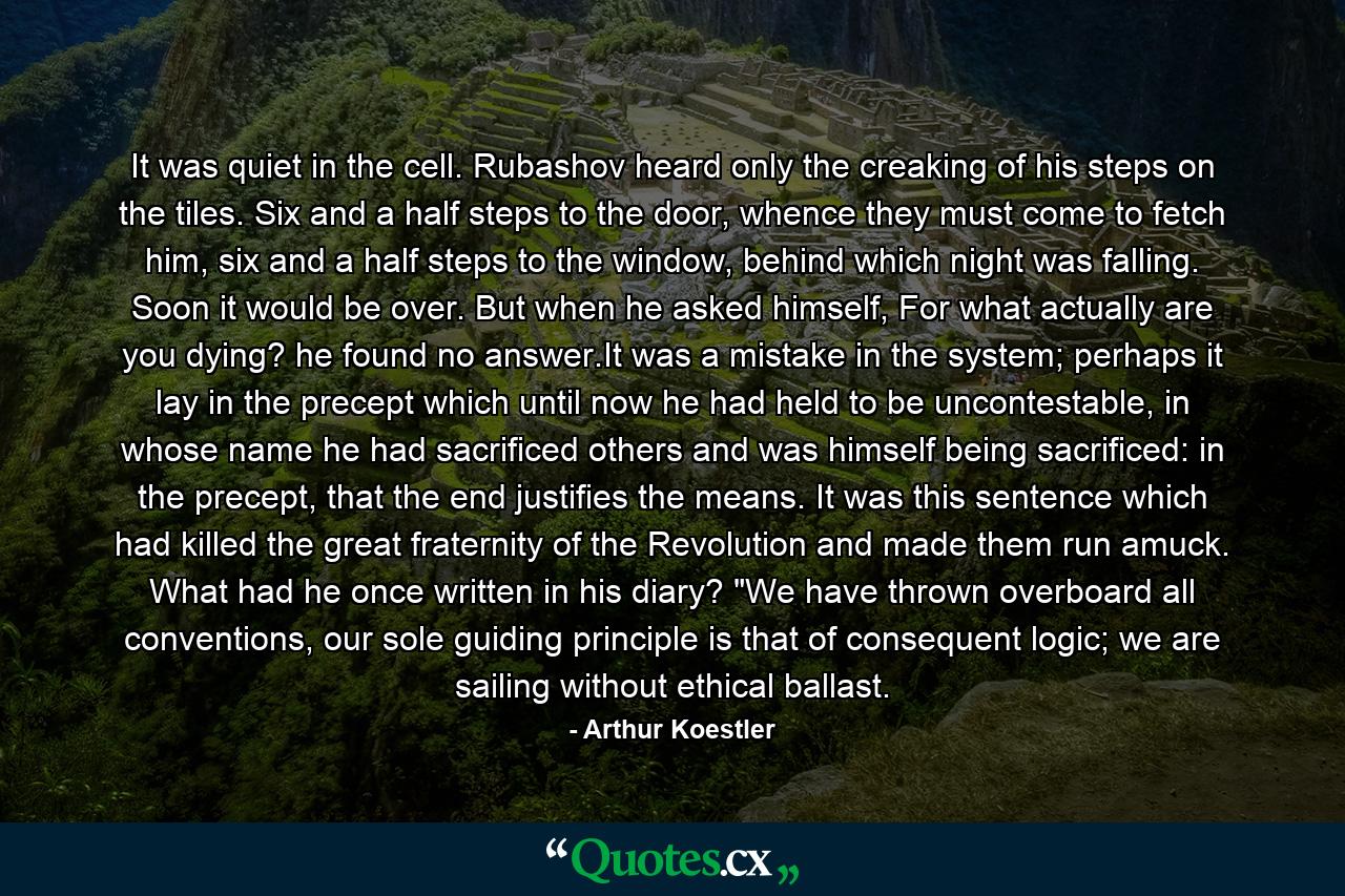 It was quiet in the cell. Rubashov heard only the creaking of his steps on the tiles. Six and a half steps to the door, whence they must come to fetch him, six and a half steps to the window, behind which night was falling. Soon it would be over. But when he asked himself, For what actually are you dying? he found no answer.It was a mistake in the system; perhaps it lay in the precept which until now he had held to be uncontestable, in whose name he had sacrificed others and was himself being sacrificed: in the precept, that the end justifies the means. It was this sentence which had killed the great fraternity of the Revolution and made them run amuck. What had he once written in his diary? 