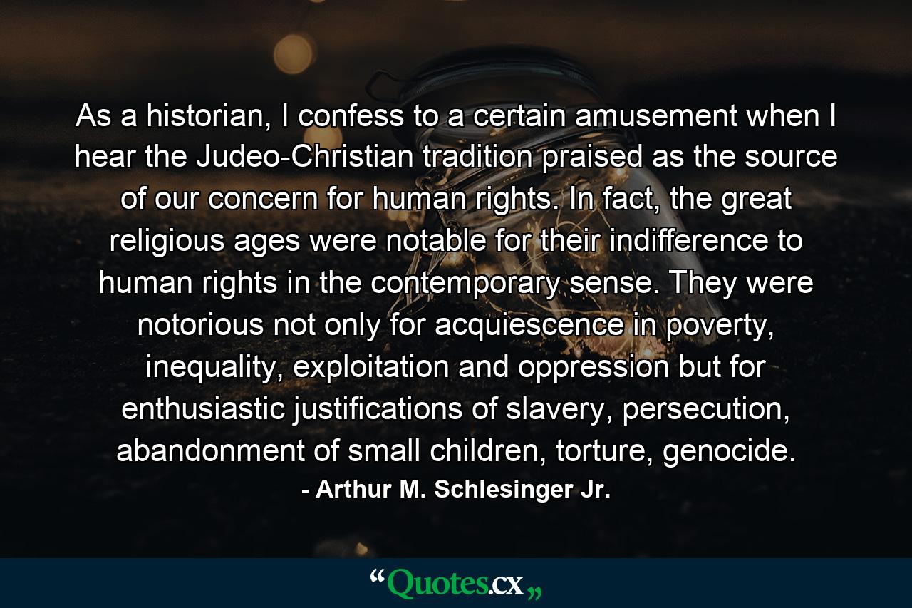 As a historian, I confess to a certain amusement when I hear the Judeo-Christian tradition praised as the source of our concern for human rights. In fact, the great religious ages were notable for their indifference to human rights in the contemporary sense. They were notorious not only for acquiescence in poverty, inequality, exploitation and oppression but for enthusiastic justifications of slavery, persecution, abandonment of small children, torture, genocide. - Quote by Arthur M. Schlesinger Jr.