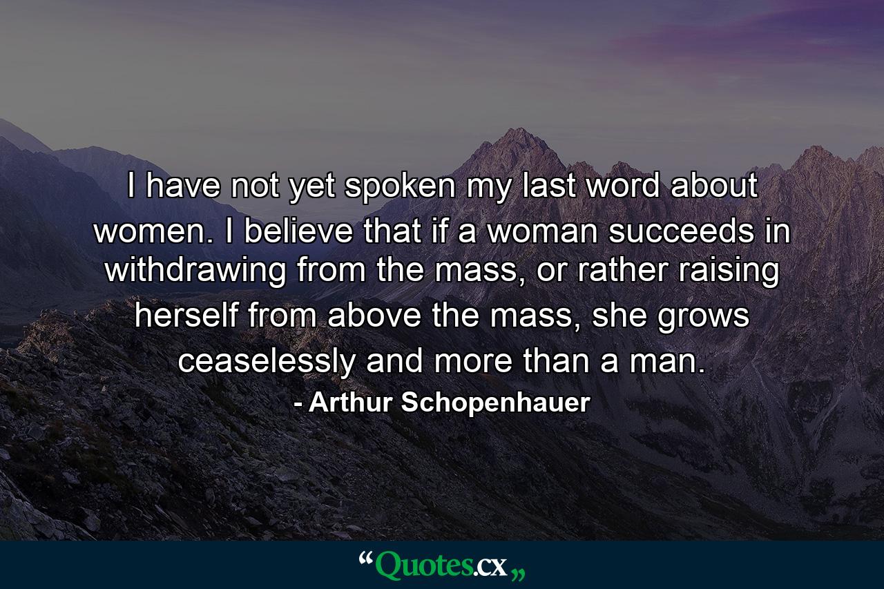 I have not yet spoken my last word about women. I believe that if a woman succeeds in withdrawing from the mass, or rather raising herself from above the mass, she grows ceaselessly and more than a man. - Quote by Arthur Schopenhauer