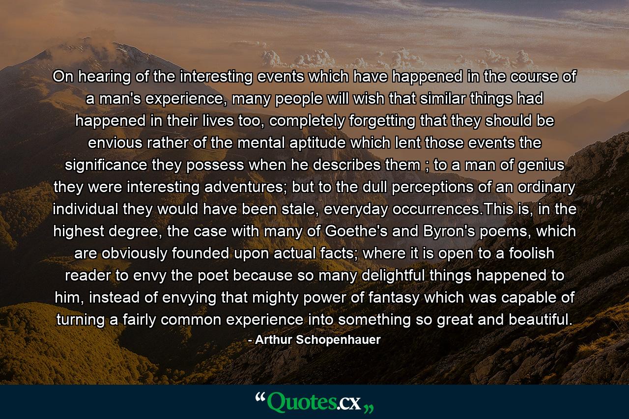 On hearing of the interesting events which have happened in the course of a man's experience, many people will wish that similar things had happened in their lives too, completely forgetting that they should be envious rather of the mental aptitude which lent those events the significance they possess when he describes them ; to a man of genius they were interesting adventures; but to the dull perceptions of an ordinary individual they would have been stale, everyday occurrences.This is, in the highest degree, the case with many of Goethe's and Byron's poems, which are obviously founded upon actual facts; where it is open to a foolish reader to envy the poet because so many delightful things happened to him, instead of envying that mighty power of fantasy which was capable of turning a fairly common experience into something so great and beautiful. - Quote by Arthur Schopenhauer