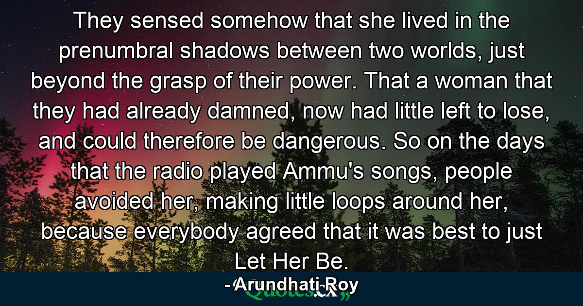 They sensed somehow that she lived in the prenumbral shadows between two worlds, just beyond the grasp of their power. That a woman that they had already damned, now had little left to lose, and could therefore be dangerous. So on the days that the radio played Ammu's songs, people avoided her, making little loops around her, because everybody agreed that it was best to just Let Her Be. - Quote by Arundhati Roy