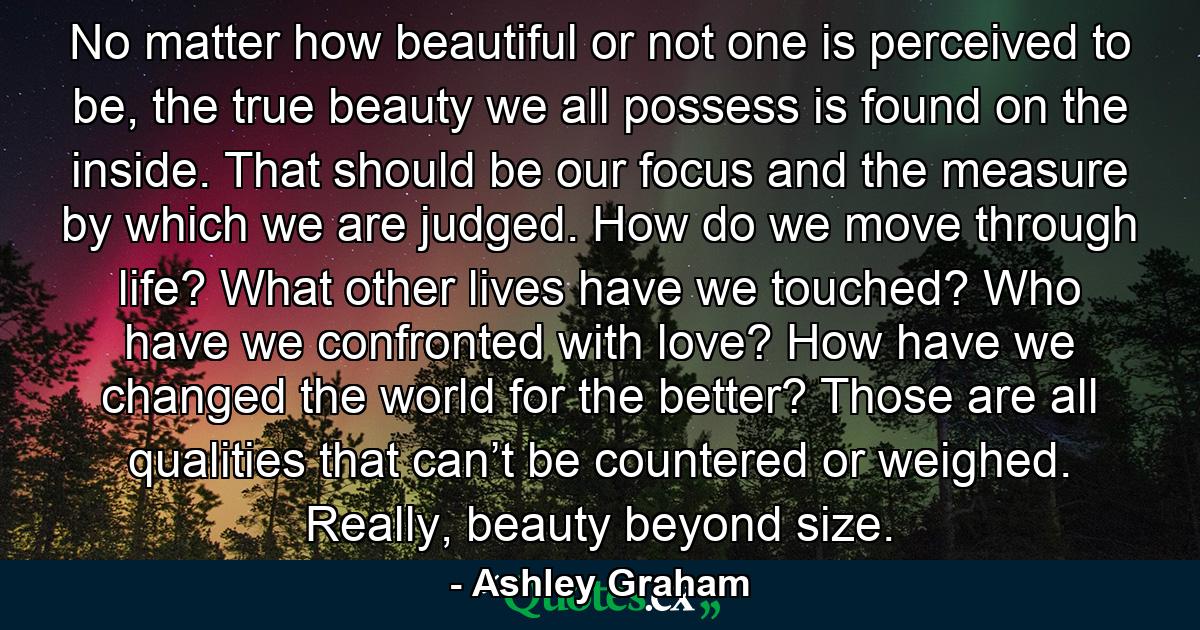 No matter how beautiful or not one is perceived to be, the true beauty we all possess is found on the inside. That should be our focus and the measure by which we are judged. How do we move through life? What other lives have we touched? Who have we confronted with love? How have we changed the world for the better? Those are all qualities that can’t be countered or weighed. Really, beauty beyond size. - Quote by Ashley Graham