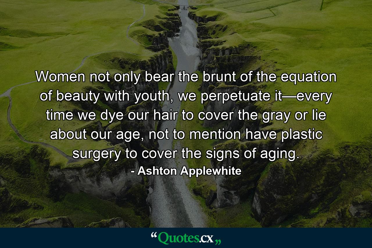 Women not only bear the brunt of the equation of beauty with youth, we perpetuate it—every time we dye our hair to cover the gray or lie about our age, not to mention have plastic surgery to cover the signs of aging. - Quote by Ashton Applewhite