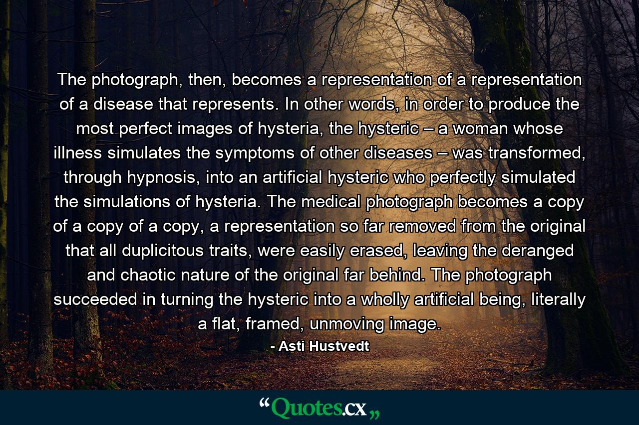 The photograph, then, becomes a representation of a representation of a disease that represents. In other words, in order to produce the most perfect images of hysteria, the hysteric – a woman whose illness simulates the symptoms of other diseases – was transformed, through hypnosis, into an artificial hysteric who perfectly simulated the simulations of hysteria. The medical photograph becomes a copy of a copy of a copy, a representation so far removed from the original that all duplicitous traits, were easily erased, leaving the deranged and chaotic nature of the original far behind. The photograph succeeded in turning the hysteric into a wholly artificial being, literally a flat, framed, unmoving image. - Quote by Asti Hustvedt