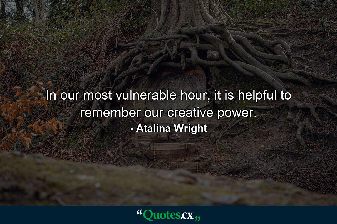 In our most vulnerable hour, it is helpful to remember our creative power. - Quote by Atalina Wright