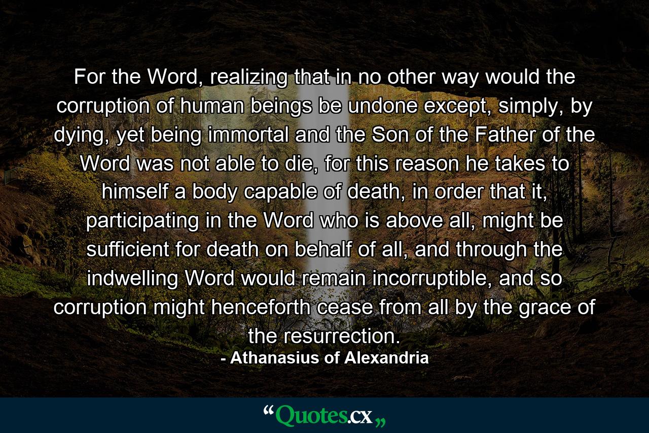 For the Word, realizing that in no other way would the corruption of human beings be undone except, simply, by dying, yet being immortal and the Son of the Father of the Word was not able to die, for this reason he takes to himself a body capable of death, in order that it, participating in the Word who is above all, might be sufficient for death on behalf of all, and through the indwelling Word would remain incorruptible, and so corruption might henceforth cease from all by the grace of the resurrection. - Quote by Athanasius of Alexandria