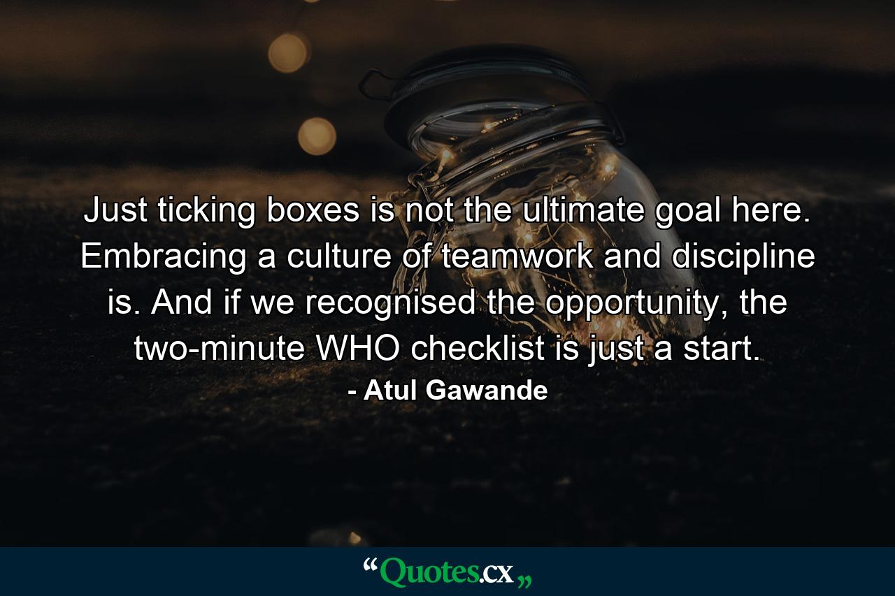 Just ticking boxes is not the ultimate goal here. Embracing a culture of teamwork and discipline is. And if we recognised the opportunity, the two-minute WHO checklist is just a start. - Quote by Atul Gawande