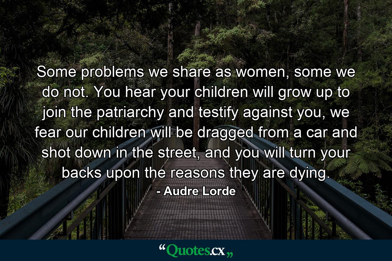 Some problems we share as women, some we do not. You hear your children will grow up to join the patriarchy and testify against you, we fear our children will be dragged from a car and shot down in the street, and you will turn your backs upon the reasons they are dying. - Quote by Audre Lorde