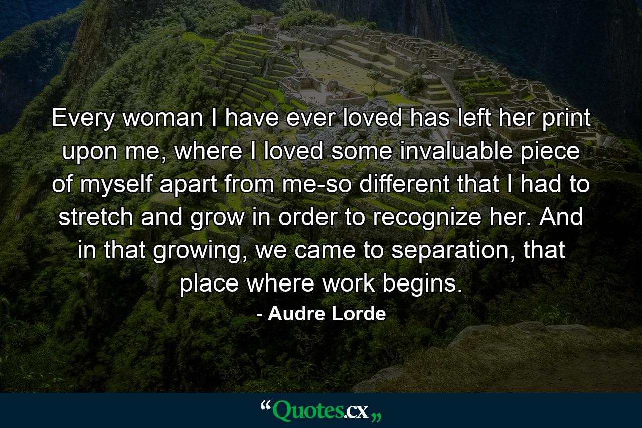 Every woman I have ever loved has left her print upon me, where I loved some invaluable piece of myself apart from me-so different that I had to stretch and grow in order to recognize her. And in that growing, we came to separation, that place where work begins. - Quote by Audre Lorde