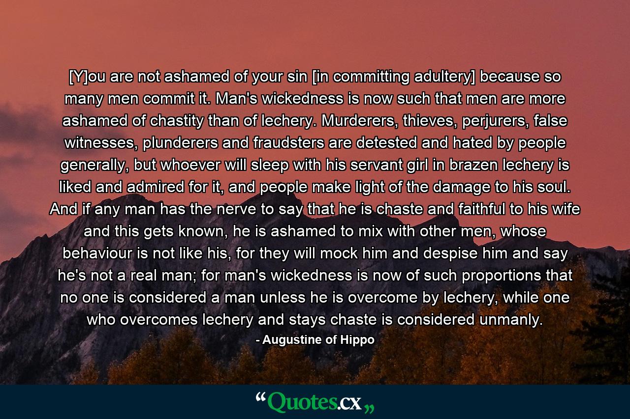 [Y]ou are not ashamed of your sin [in committing adultery] because so many men commit it. Man's wickedness is now such that men are more ashamed of chastity than of lechery. Murderers, thieves, perjurers, false witnesses, plunderers and fraudsters are detested and hated by people generally, but whoever will sleep with his servant girl in brazen lechery is liked and admired for it, and people make light of the damage to his soul. And if any man has the nerve to say that he is chaste and faithful to his wife and this gets known, he is ashamed to mix with other men, whose behaviour is not like his, for they will mock him and despise him and say he's not a real man; for man's wickedness is now of such proportions that no one is considered a man unless he is overcome by lechery, while one who overcomes lechery and stays chaste is considered unmanly. - Quote by Augustine of Hippo