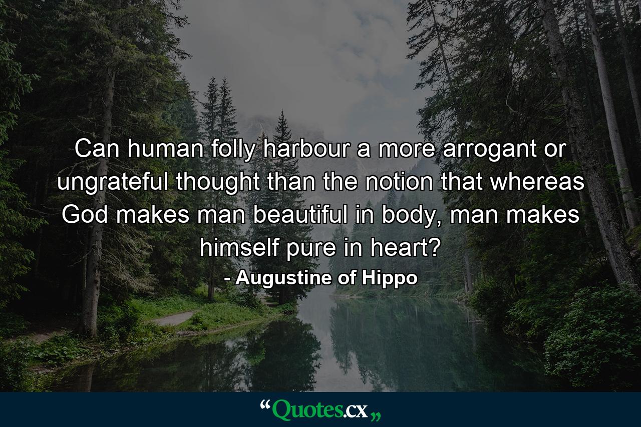 Can human folly harbour a more arrogant or ungrateful thought than the notion that whereas God makes man beautiful in body, man makes himself pure in heart? - Quote by Augustine of Hippo