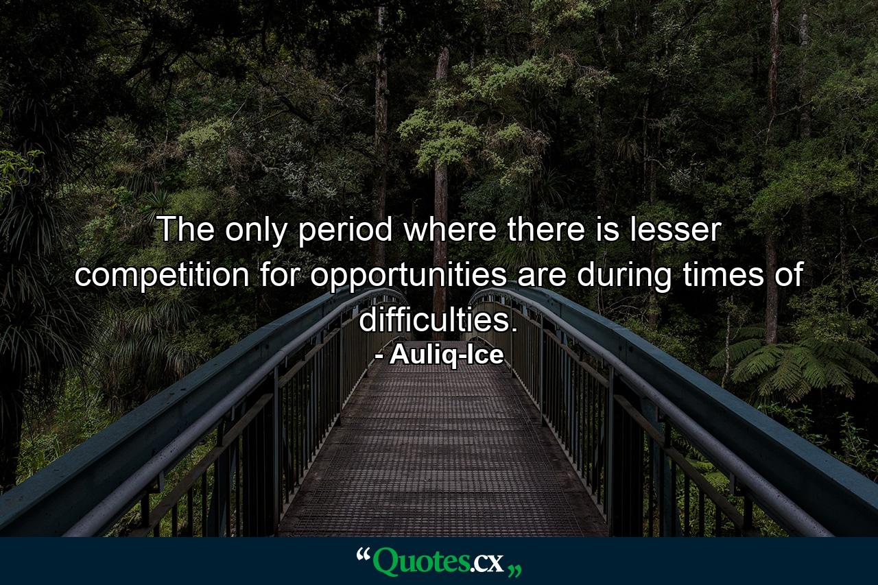 The only period where there is lesser competition for opportunities are during times of difficulties. - Quote by Auliq-Ice