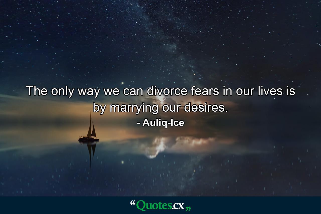 The only way we can divorce fears in our lives is by marrying our desires. - Quote by Auliq-Ice