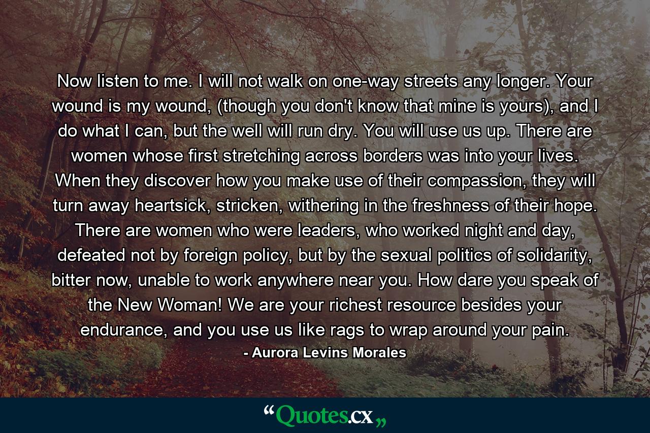 Now listen to me. I will not walk on one-way streets any longer. Your wound is my wound, (though you don't know that mine is yours), and I do what I can, but the well will run dry. You will use us up. There are women whose first stretching across borders was into your lives. When they discover how you make use of their compassion, they will turn away heartsick, stricken, withering in the freshness of their hope. There are women who were leaders, who worked night and day, defeated not by foreign policy, but by the sexual politics of solidarity, bitter now, unable to work anywhere near you. How dare you speak of the New Woman! We are your richest resource besides your endurance, and you use us like rags to wrap around your pain. - Quote by Aurora Levins Morales