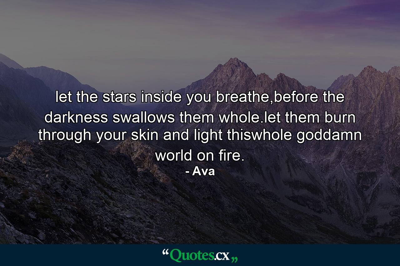 let the stars inside you breathe,before the darkness swallows them whole.let them burn through your skin and light thiswhole goddamn world on fire. - Quote by Ava