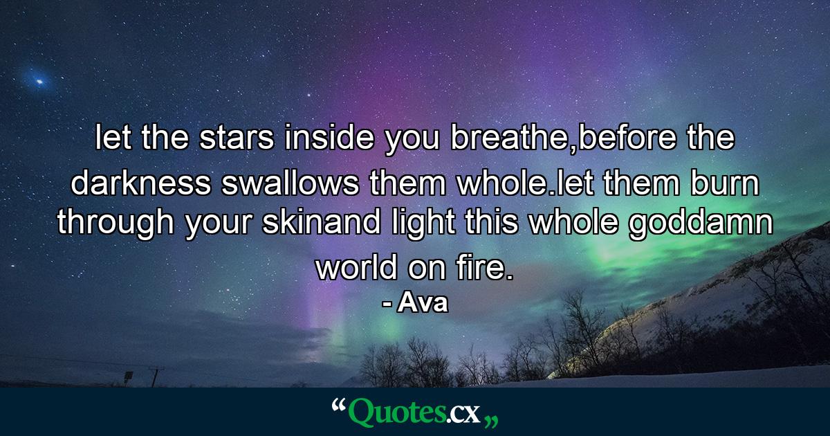 let the stars inside you breathe,before the darkness swallows them whole.let them burn through your skinand light this whole goddamn world on fire. - Quote by Ava