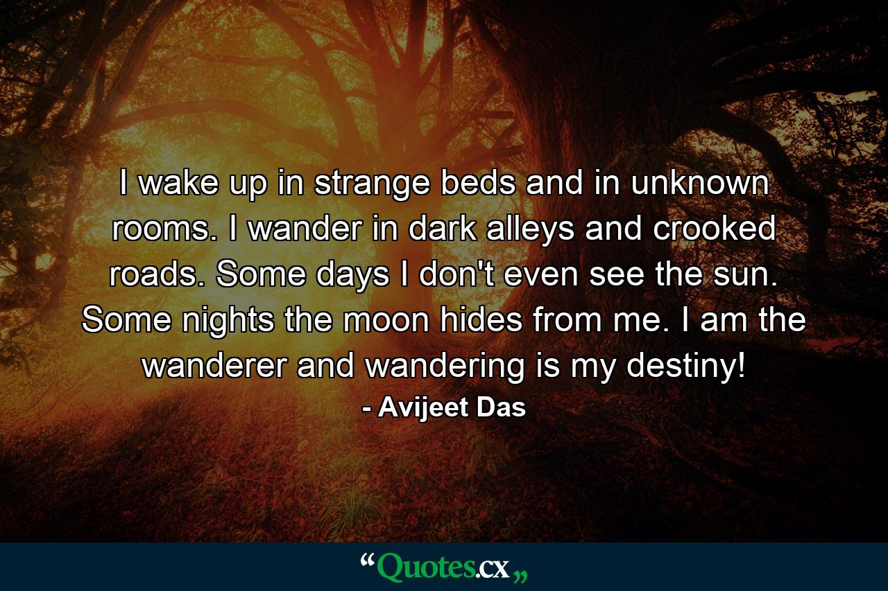 I wake up in strange beds and in unknown rooms. I wander in dark alleys and crooked roads. Some days I don't even see the sun. Some nights the moon hides from me. I am the wanderer and wandering is my destiny! - Quote by Avijeet Das