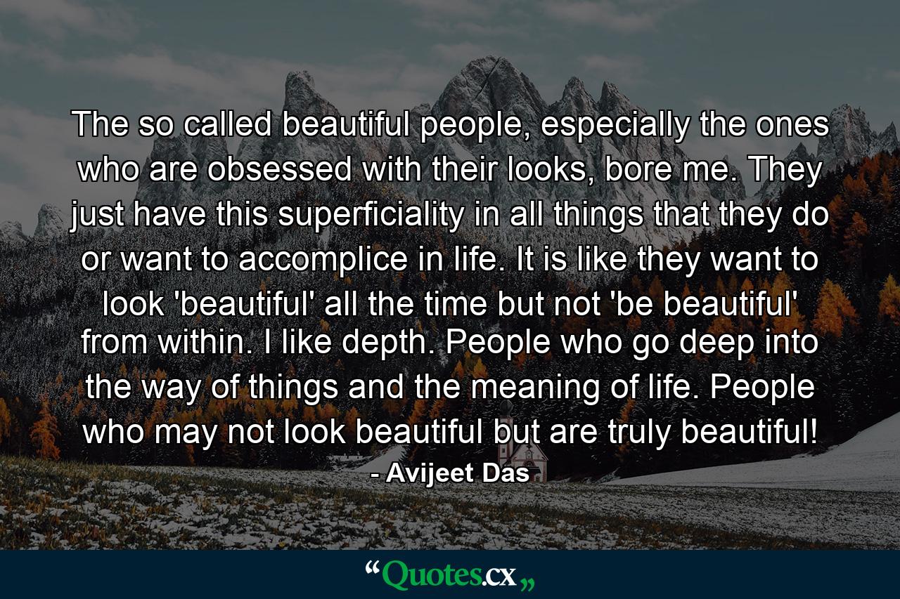 The so called beautiful people, especially the ones who are obsessed with their looks, bore me. They just have this superficiality in all things that they do or want to accomplice in life. It is like they want to look 'beautiful' all the time but not 'be beautiful' from within. I like depth. People who go deep into the way of things and the meaning of life. People who may not look beautiful but are truly beautiful! - Quote by Avijeet Das