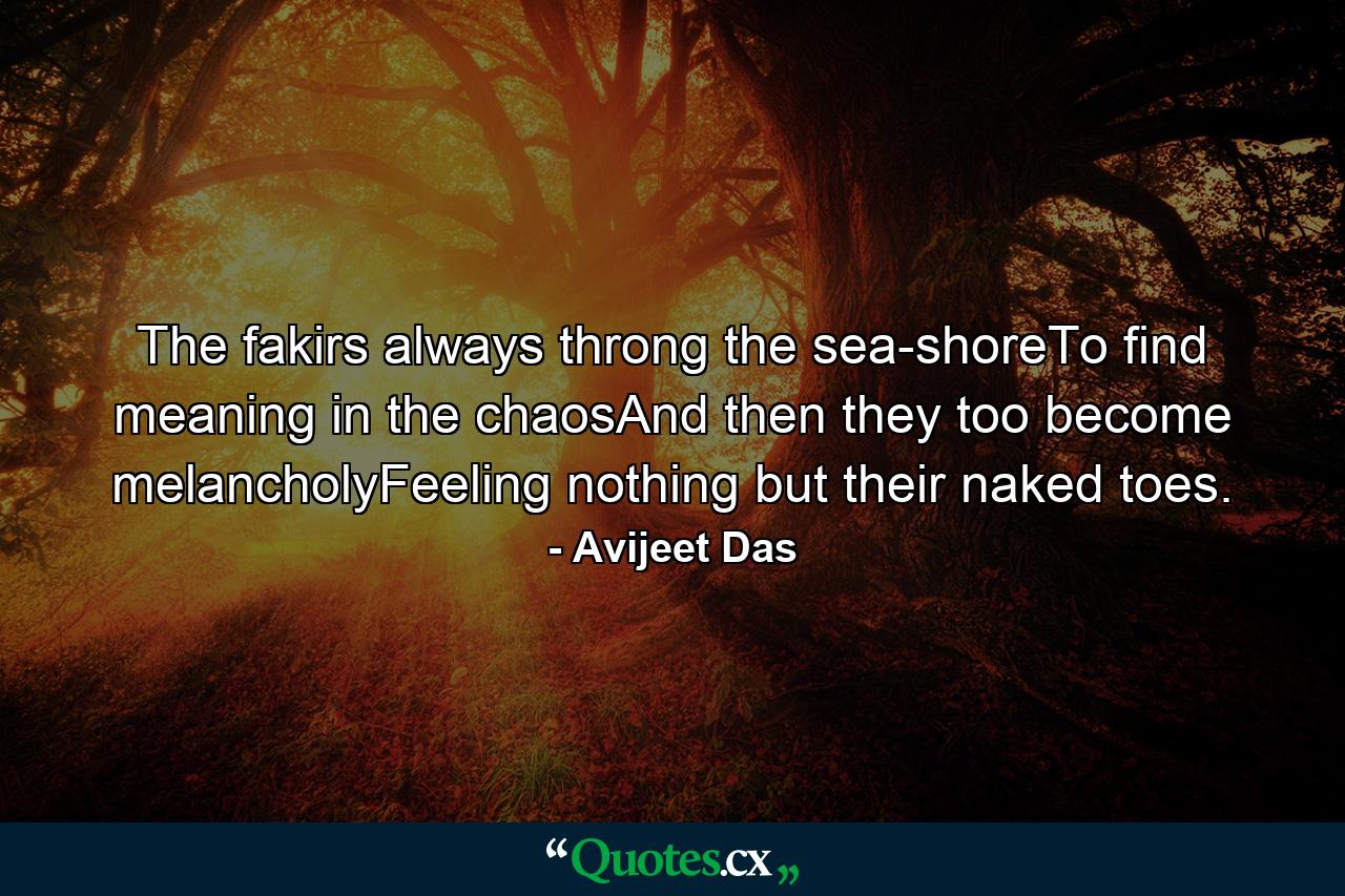 The fakirs always throng the sea-shoreTo find meaning in the chaosAnd then they too become melancholyFeeling nothing but their naked toes. - Quote by Avijeet Das