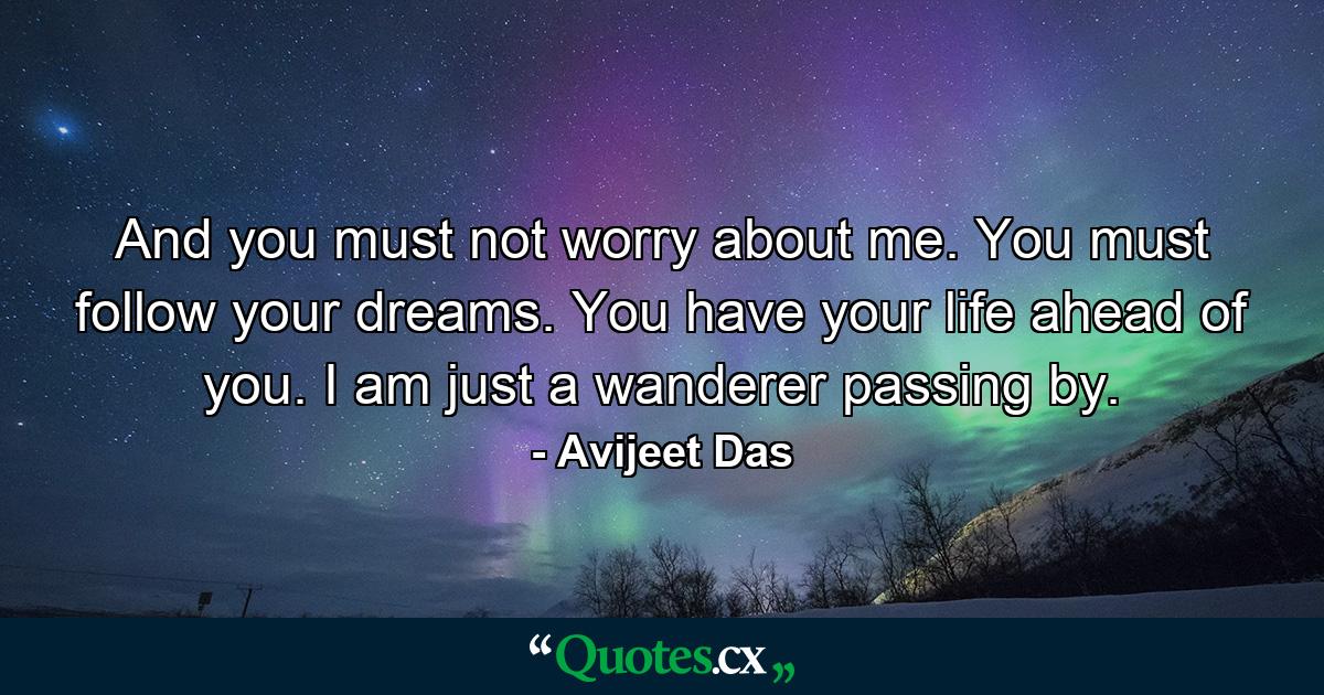 And you must not worry about me. You must follow your dreams. You have your life ahead of you. I am just a wanderer passing by. - Quote by Avijeet Das