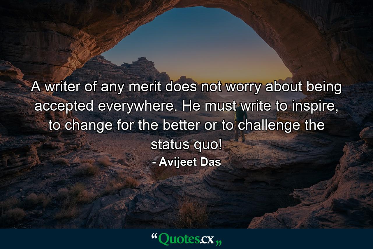 A writer of any merit does not worry about being accepted everywhere. He must write to inspire, to change for the better or to challenge the status quo! - Quote by Avijeet Das