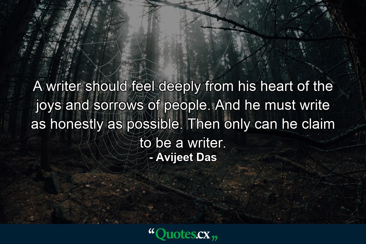 A writer should feel deeply from his heart of the joys and sorrows of people. And he must write as honestly as possible. Then only can he claim to be a writer. - Quote by Avijeet Das