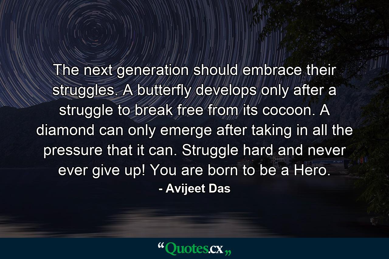 The next generation should embrace their struggles. A butterfly develops only after a struggle to break free from its cocoon. A diamond can only emerge after taking in all the pressure that it can. Struggle hard and never ever give up! You are born to be a Hero. - Quote by Avijeet Das