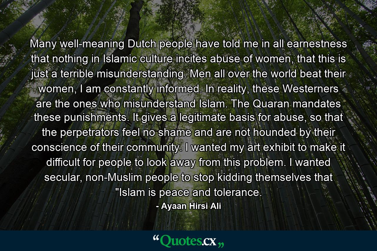 Many well-meaning Dutch people have told me in all earnestness that nothing in Islamic culture incites abuse of women, that this is just a terrible misunderstanding. Men all over the world beat their women, I am constantly informed. In reality, these Westerners are the ones who misunderstand Islam. The Quaran mandates these punishments. It gives a legitimate basis for abuse, so that the perpetrators feel no shame and are not hounded by their conscience of their community. I wanted my art exhibit to make it difficult for people to look away from this problem. I wanted secular, non-Muslim people to stop kidding themselves that 