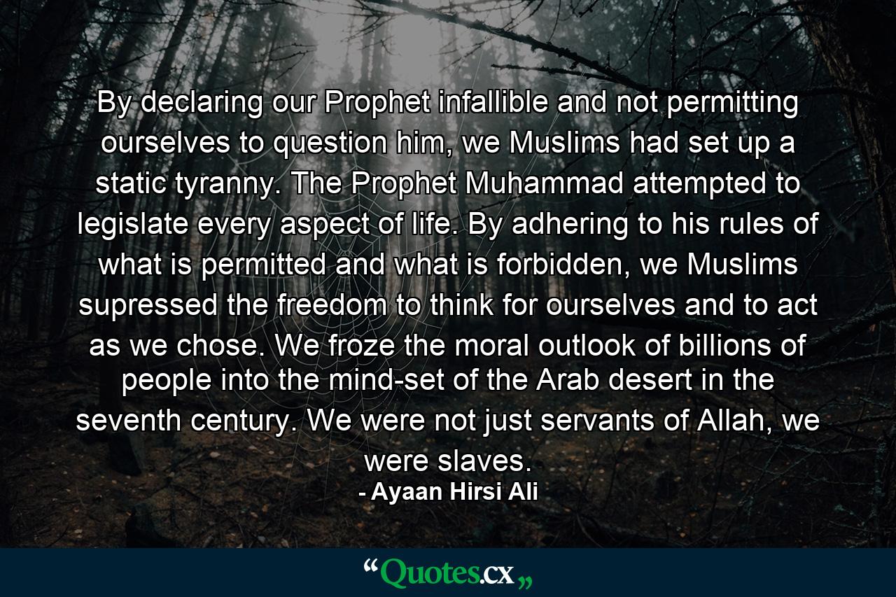 By declaring our Prophet infallible and not permitting ourselves to question him, we Muslims had set up a static tyranny. The Prophet Muhammad attempted to legislate every aspect of life. By adhering to his rules of what is permitted and what is forbidden, we Muslims supressed the freedom to think for ourselves and to act as we chose. We froze the moral outlook of billions of people into the mind-set of the Arab desert in the seventh century. We were not just servants of Allah, we were slaves. - Quote by Ayaan Hirsi Ali