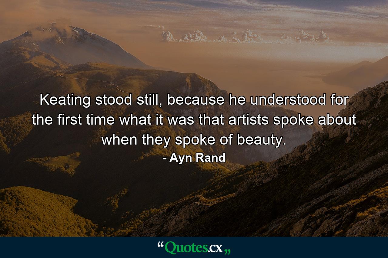 Keating stood still, because he understood for the first time what it was that artists spoke about when they spoke of beauty. - Quote by Ayn Rand