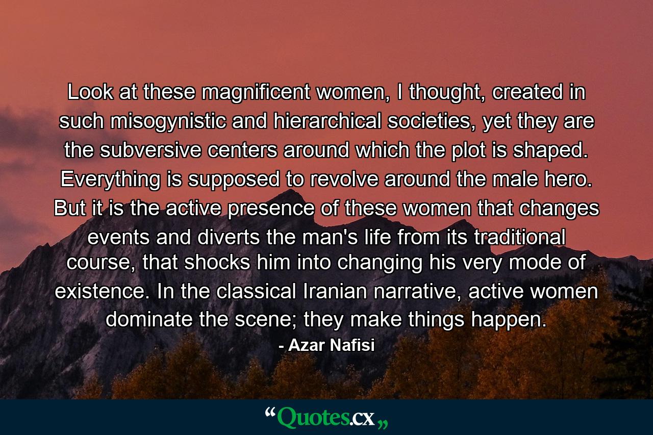 Look at these magnificent women, I thought, created in such misogynistic and hierarchical societies, yet they are the subversive centers around which the plot is shaped. Everything is supposed to revolve around the male hero. But it is the active presence of these women that changes events and diverts the man's life from its traditional course, that shocks him into changing his very mode of existence. In the classical Iranian narrative, active women dominate the scene; they make things happen. - Quote by Azar Nafisi