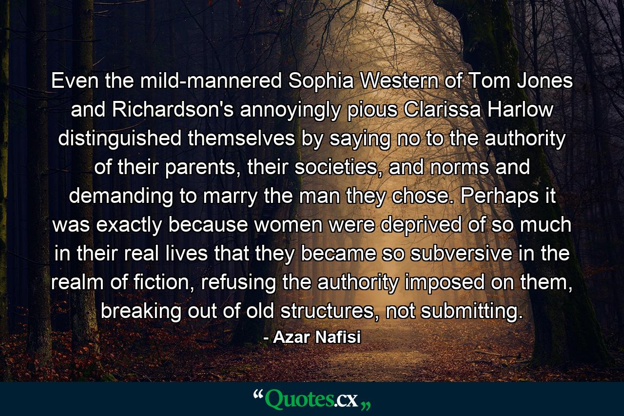 Even the mild-mannered Sophia Western of Tom Jones and Richardson's annoyingly pious Clarissa Harlow distinguished themselves by saying no to the authority of their parents, their societies, and norms and demanding to marry the man they chose. Perhaps it was exactly because women were deprived of so much in their real lives that they became so subversive in the realm of fiction, refusing the authority imposed on them, breaking out of old structures, not submitting. - Quote by Azar Nafisi