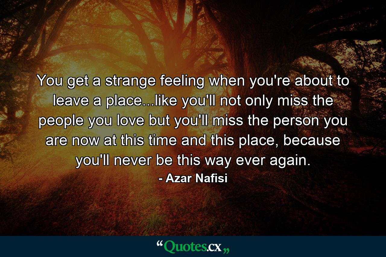 You get a strange feeling when you're about to leave a place...like you'll not only miss the people you love but you'll miss the person you are now at this time and this place, because you'll never be this way ever again. - Quote by Azar Nafisi