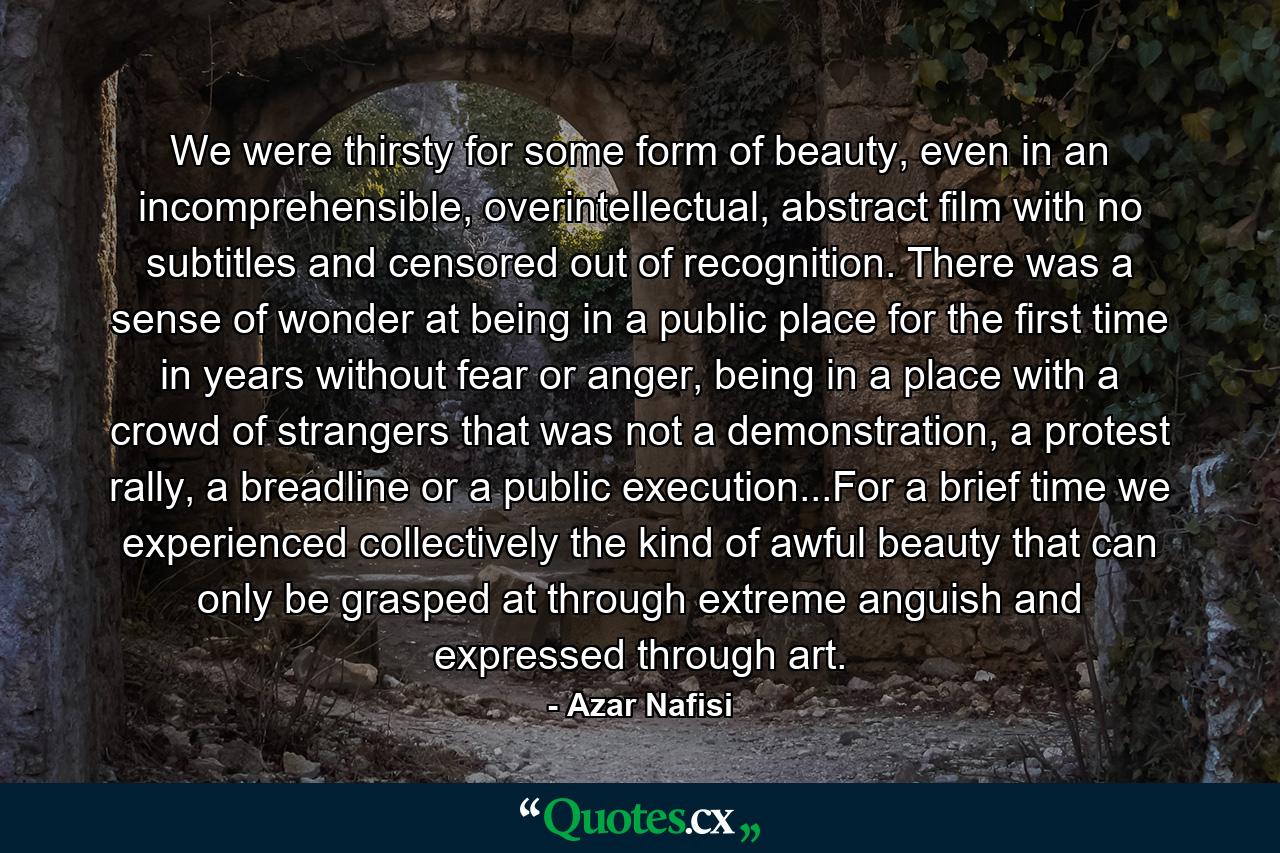 We were thirsty for some form of beauty, even in an incomprehensible, overintellectual, abstract film with no subtitles and censored out of recognition. There was a sense of wonder at being in a public place for the first time in years without fear or anger, being in a place with a crowd of strangers that was not a demonstration, a protest rally, a breadline or a public execution...For a brief time we experienced collectively the kind of awful beauty that can only be grasped at through extreme anguish and expressed through art. - Quote by Azar Nafisi