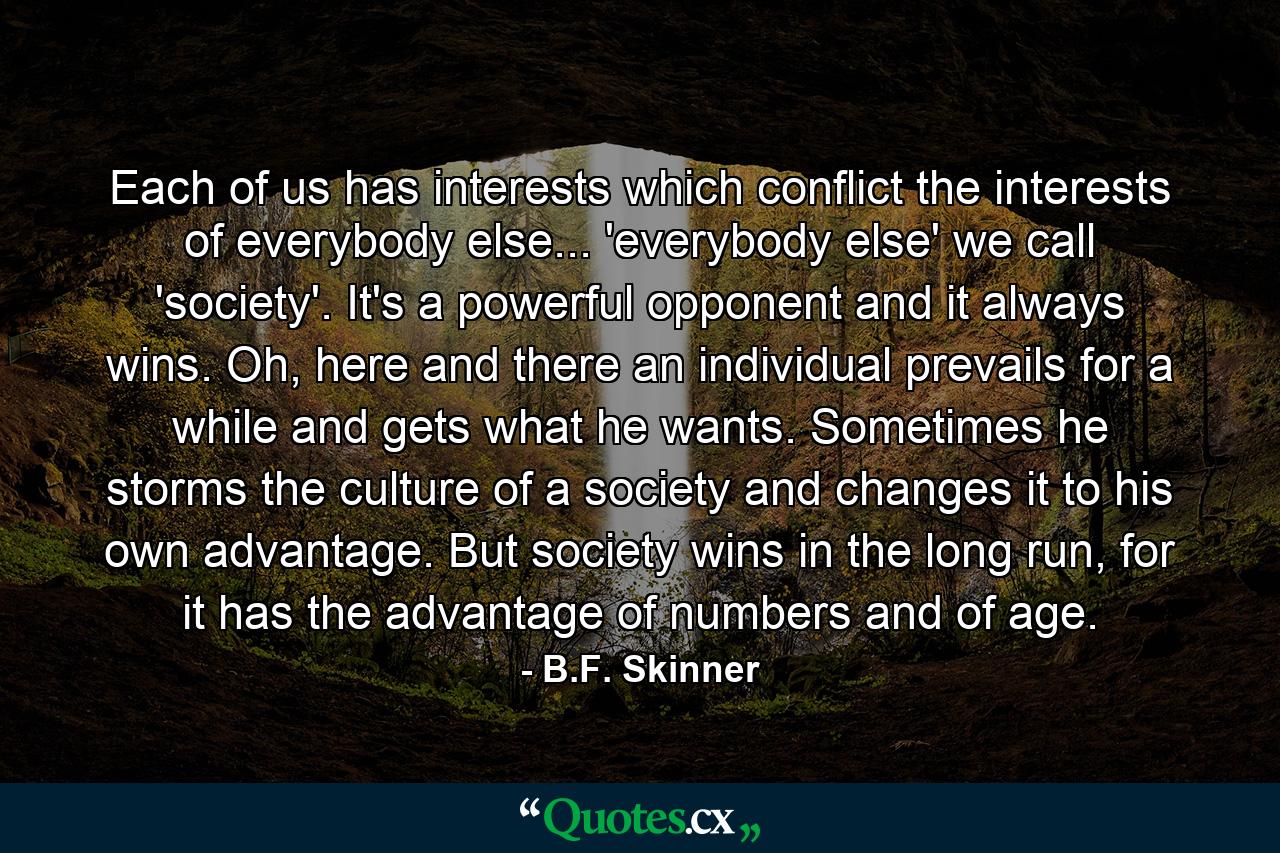 Each of us has interests which conflict the interests of everybody else... 'everybody else' we call 'society'. It's a powerful opponent and it always wins. Oh, here and there an individual prevails for a while and gets what he wants. Sometimes he storms the culture of a society and changes it to his own advantage. But society wins in the long run, for it has the advantage of numbers and of age. - Quote by B.F. Skinner