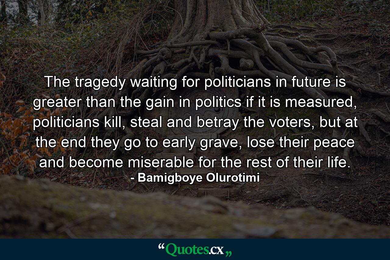 The tragedy waiting for politicians in future is greater than the gain in politics if it is measured, politicians kill, steal and betray the voters, but at the end they go to early grave, lose their peace and become miserable for the rest of their life. - Quote by Bamigboye Olurotimi