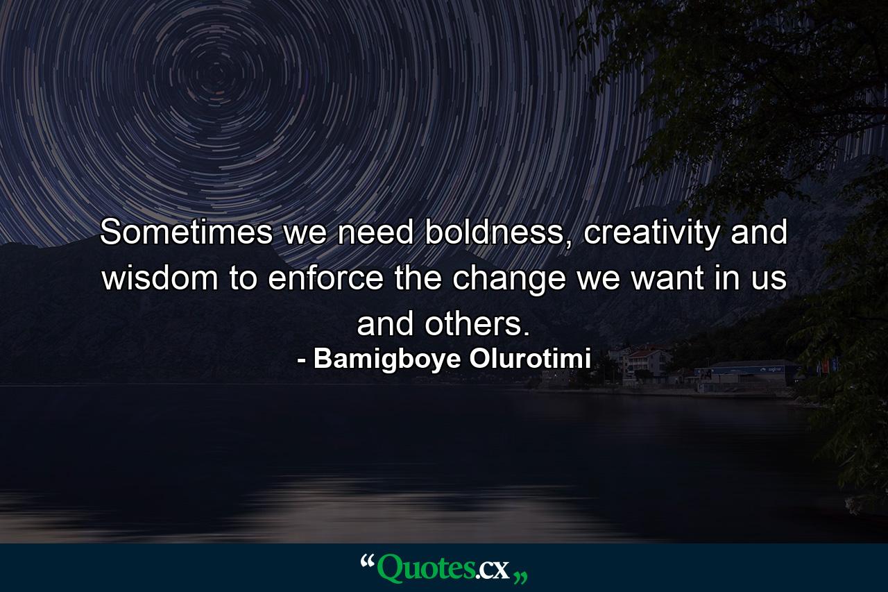 Sometimes we need boldness, creativity and wisdom to enforce the change we want in us and others. - Quote by Bamigboye Olurotimi