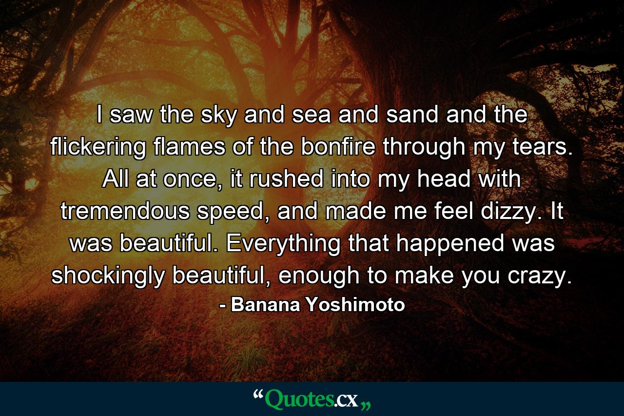 I saw the sky and sea and sand and the flickering flames of the bonfire through my tears. All at once, it rushed into my head with tremendous speed, and made me feel dizzy. It was beautiful. Everything that happened was shockingly beautiful, enough to make you crazy. - Quote by Banana Yoshimoto