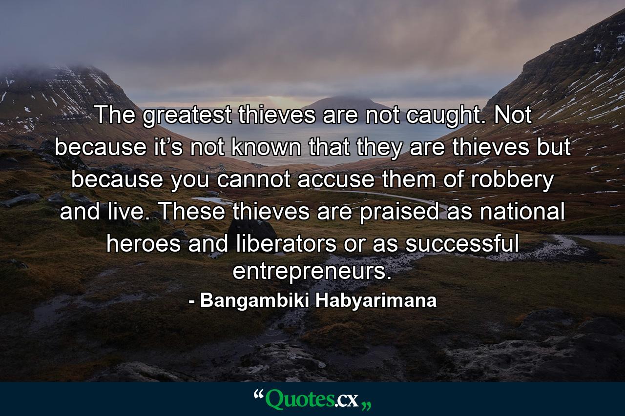 The greatest thieves are not caught. Not because it’s not known that they are thieves but because you cannot accuse them of robbery and live. These thieves are praised as national heroes and liberators or as successful entrepreneurs. - Quote by Bangambiki Habyarimana