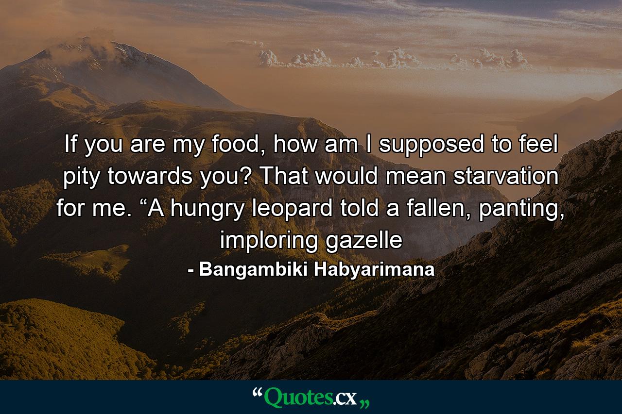 If you are my food, how am I supposed to feel pity towards you? That would mean starvation for me. “A hungry leopard told a fallen, panting, imploring gazelle - Quote by Bangambiki Habyarimana