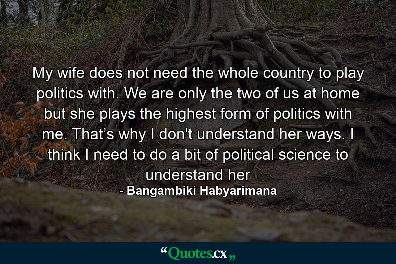 My wife does not need the whole country to play politics with. We are only the two of us at home but she plays the highest form of politics with me. That’s why I don't understand her ways. I think I need to do a bit of political science to understand her - Quote by Bangambiki Habyarimana