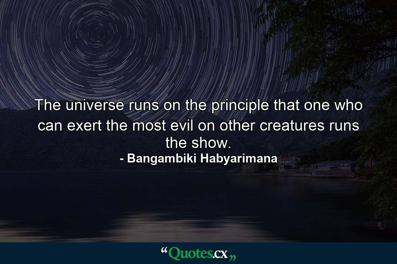 The universe runs on the principle that one who can exert the most evil on other creatures runs the show. - Quote by Bangambiki Habyarimana