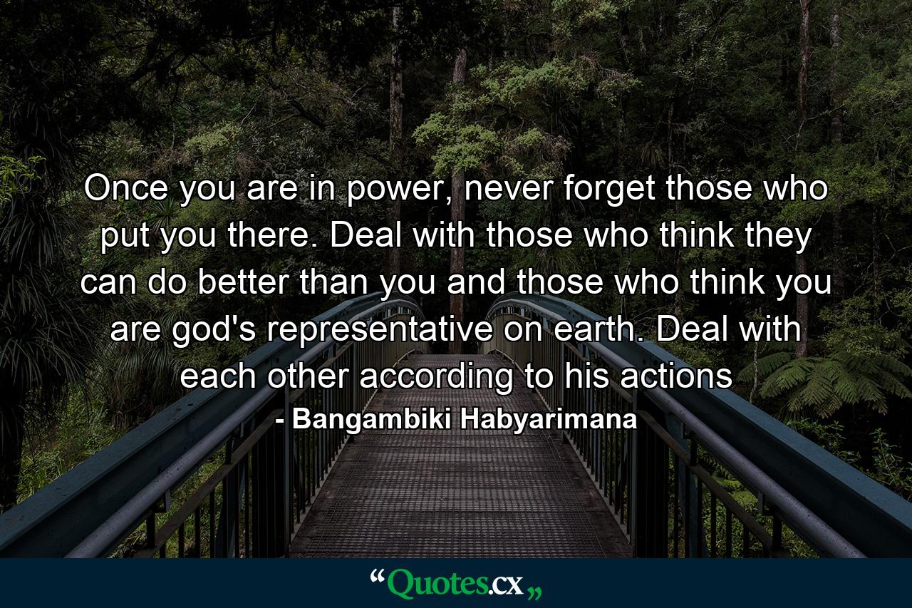 Once you are in power, never forget those who put you there. Deal with those who think they can do better than you and those who think you are god's representative on earth. Deal with each other according to his actions - Quote by Bangambiki Habyarimana